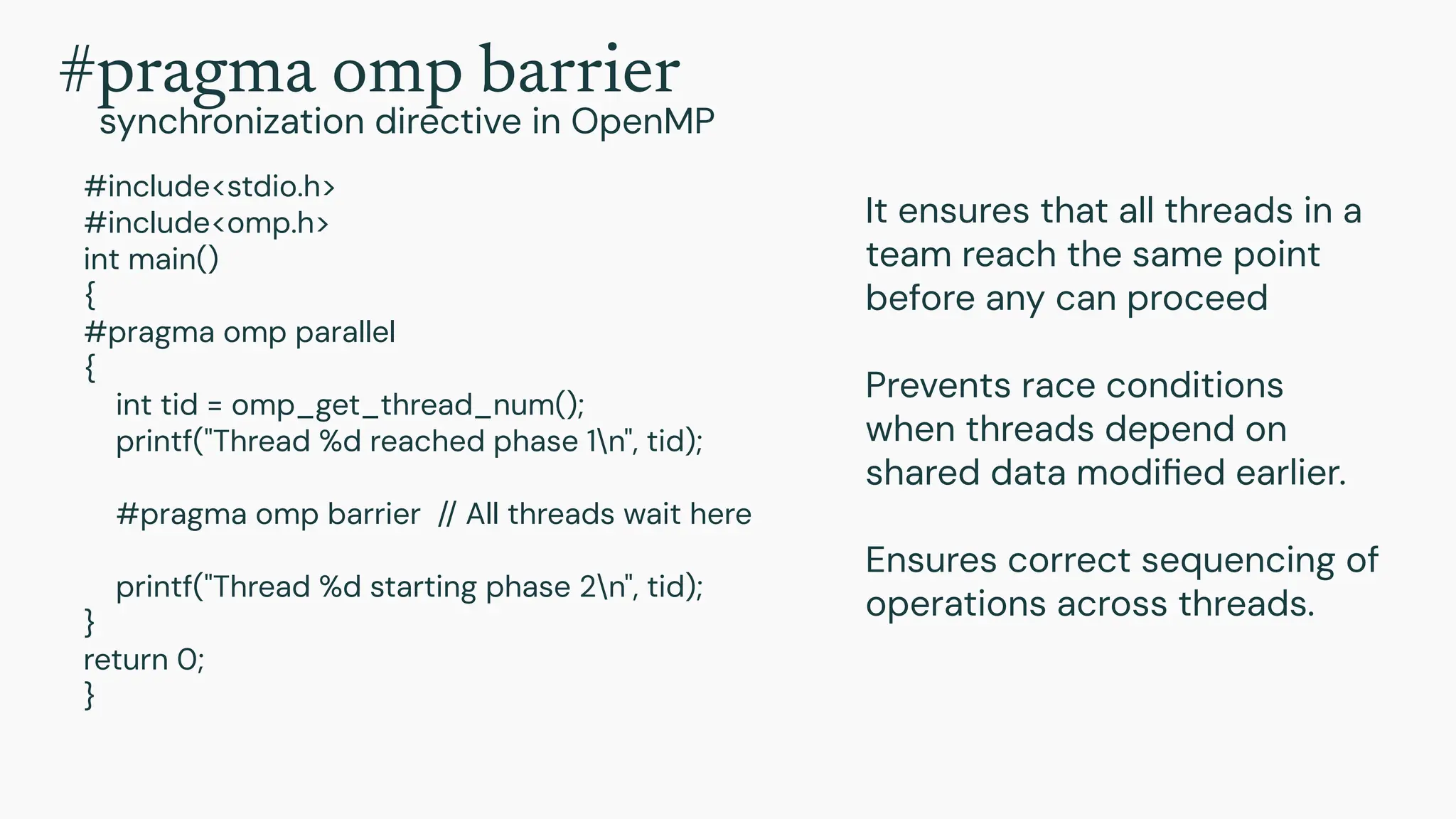 #include<stdio.h>
#include<omp.h>
int main()
{
#pragma omp parallel
{
int tid = omp_get_thread_num();
printf("Thread %d reached phase 1n", tid);
#pragma omp barrier // All threads wait here
printf("Thread %d starting phase 2n", tid);
}
return 0;
}
It ensures that all threads in a
team reach the same point
before any can proceed
Prevents race conditions
when threads depend on
shared data modiﬁed earlier.
Ensures correct sequencing of
operations across threads.
#pragma omp barrier
synchronization directive in OpenMP
 