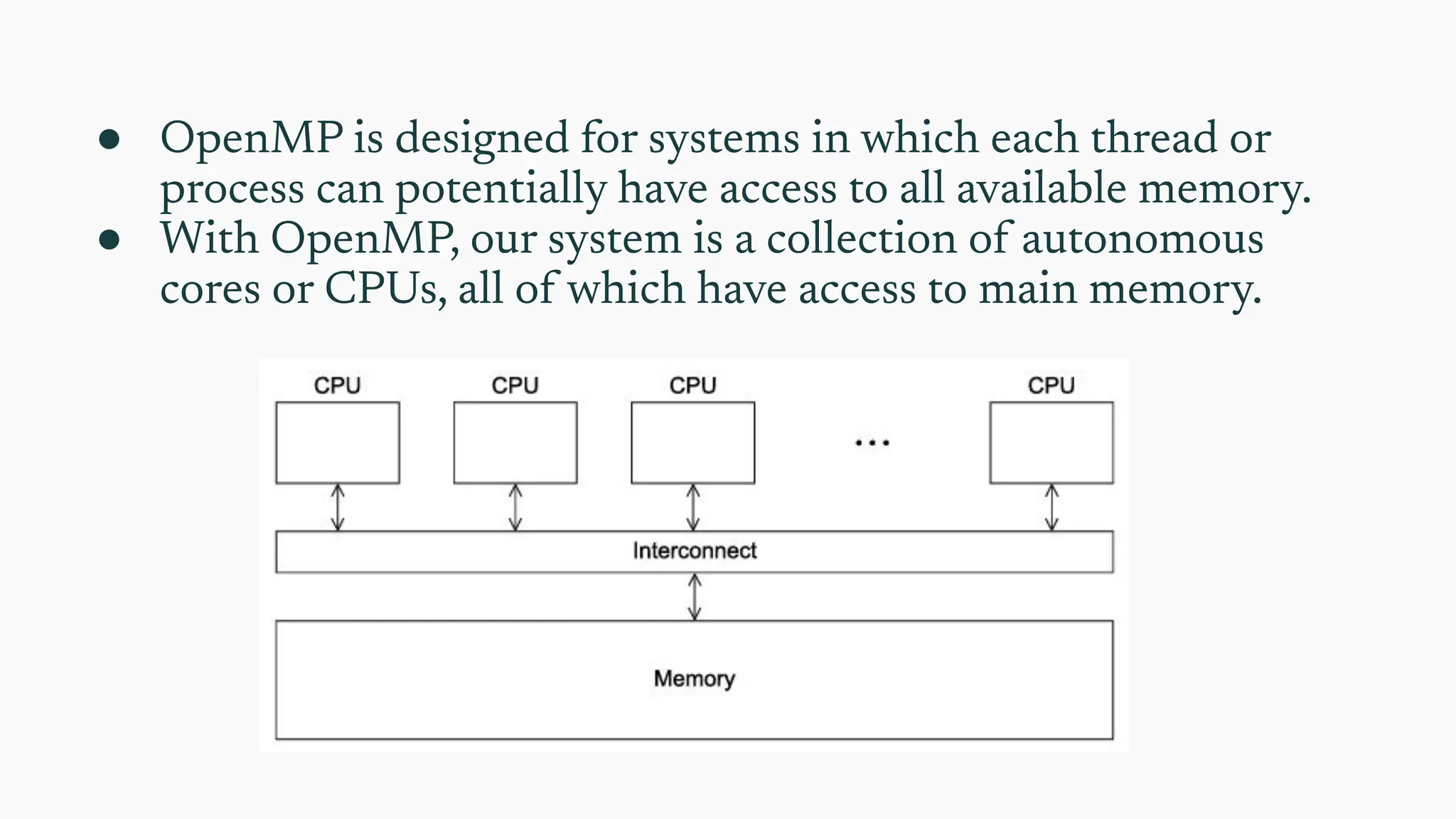 ● OpenMP is designed for systems in which each thread or
process can potentially have access to all available memory.
● With OpenMP, our system is a collection of autonomous
cores or CPUs, all of which have access to main memory.
 