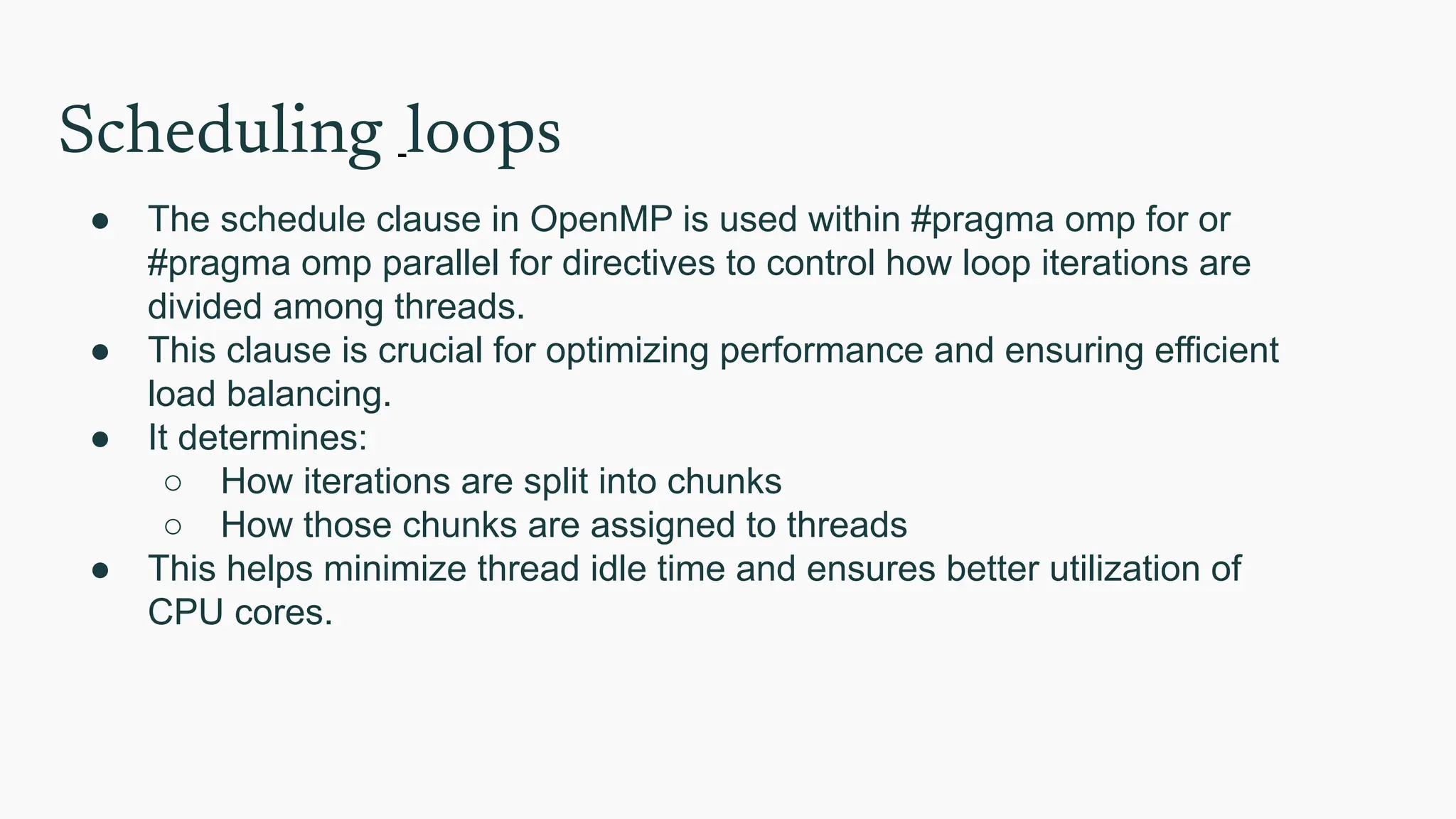 Scheduling loops
● The schedule clause in OpenMP is used within #pragma omp for or
#pragma omp parallel for directives to control how loop iterations are
divided among threads.
● This clause is crucial for optimizing performance and ensuring efficient
load balancing.
● It determines:
○ How iterations are split into chunks
○ How those chunks are assigned to threads
● This helps minimize thread idle time and ensures better utilization of
CPU cores.
 