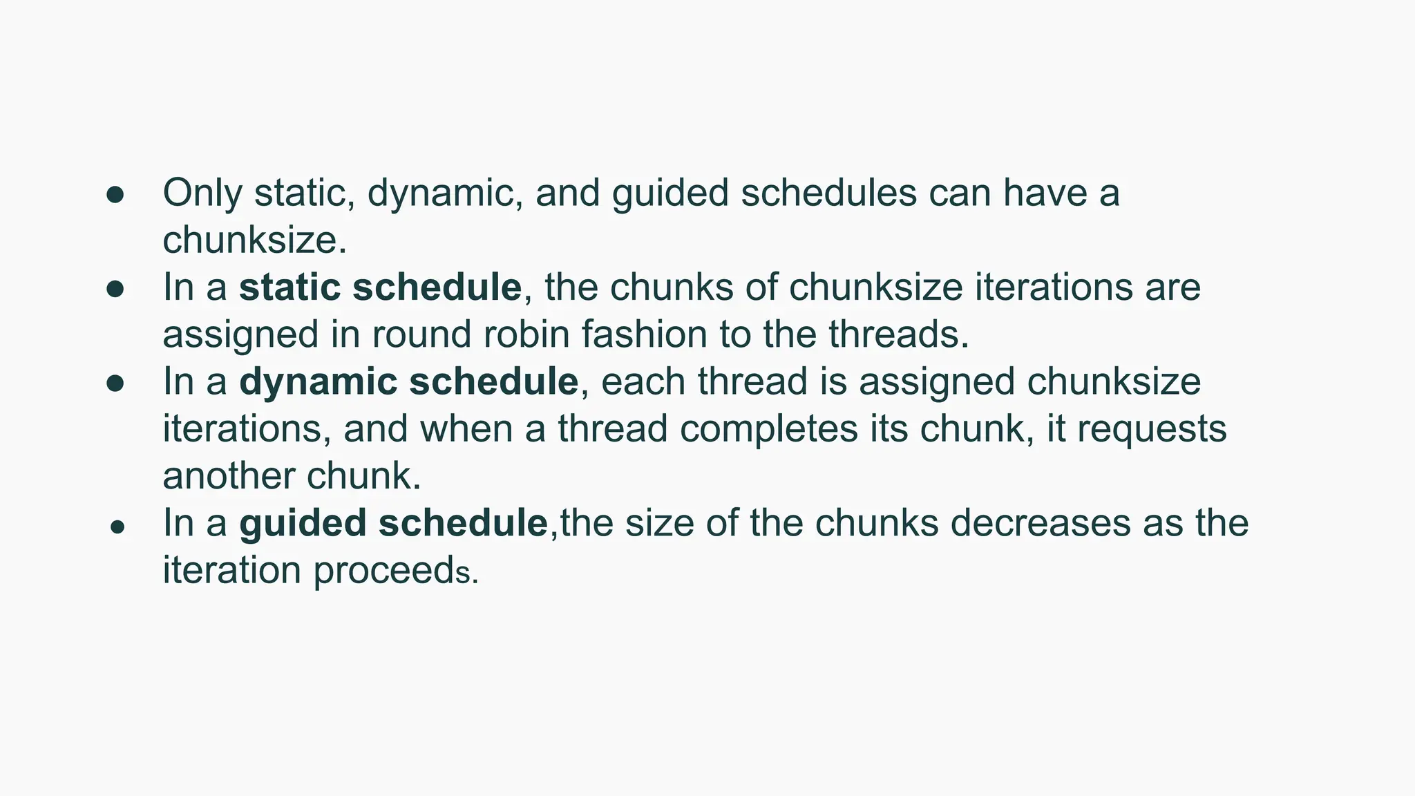 ● Only static, dynamic, and guided schedules can have a
chunksize.
● In a static schedule, the chunks of chunksize iterations are
assigned in round robin fashion to the threads.
● In a dynamic schedule, each thread is assigned chunksize
iterations, and when a thread completes its chunk, it requests
another chunk.
● In a guided schedule,the size of the chunks decreases as the
iteration proceeds.
 