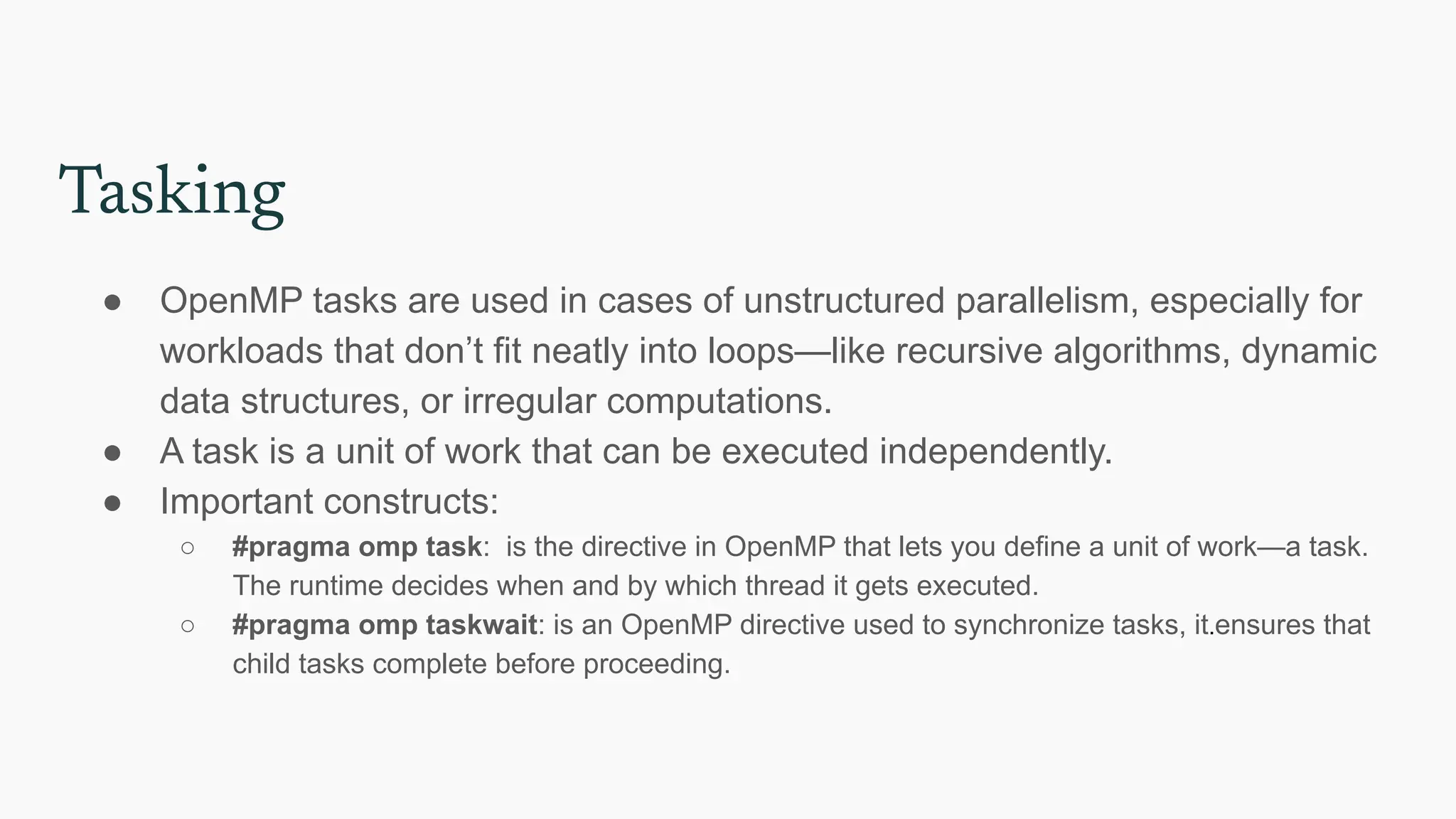 Tasking
● OpenMP tasks are used in cases of unstructured parallelism, especially for
workloads that don’t fit neatly into loops—like recursive algorithms, dynamic
data structures, or irregular computations.
● A task is a unit of work that can be executed independently.
● Important constructs:
○ #pragma omp task: is the directive in OpenMP that lets you define a unit of work—a task.
The runtime decides when and by which thread it gets executed.
○ #pragma omp taskwait: is an OpenMP directive used to synchronize tasks, it.ensures that
child tasks complete before proceeding.
 
