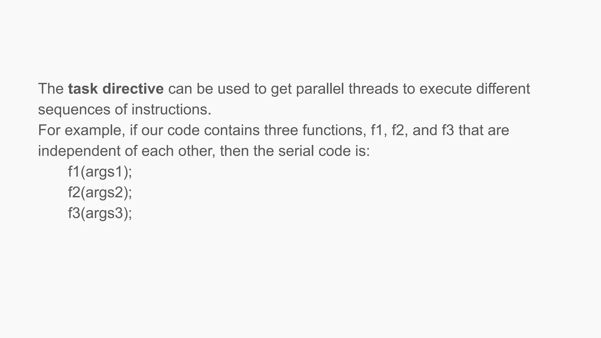 The task directive can be used to get parallel threads to execute different
sequences of instructions.
For example, if our code contains three functions, f1, f2, and f3 that are
independent of each other, then the serial code is:
f1(args1);
f2(args2);
f3(args3);
 