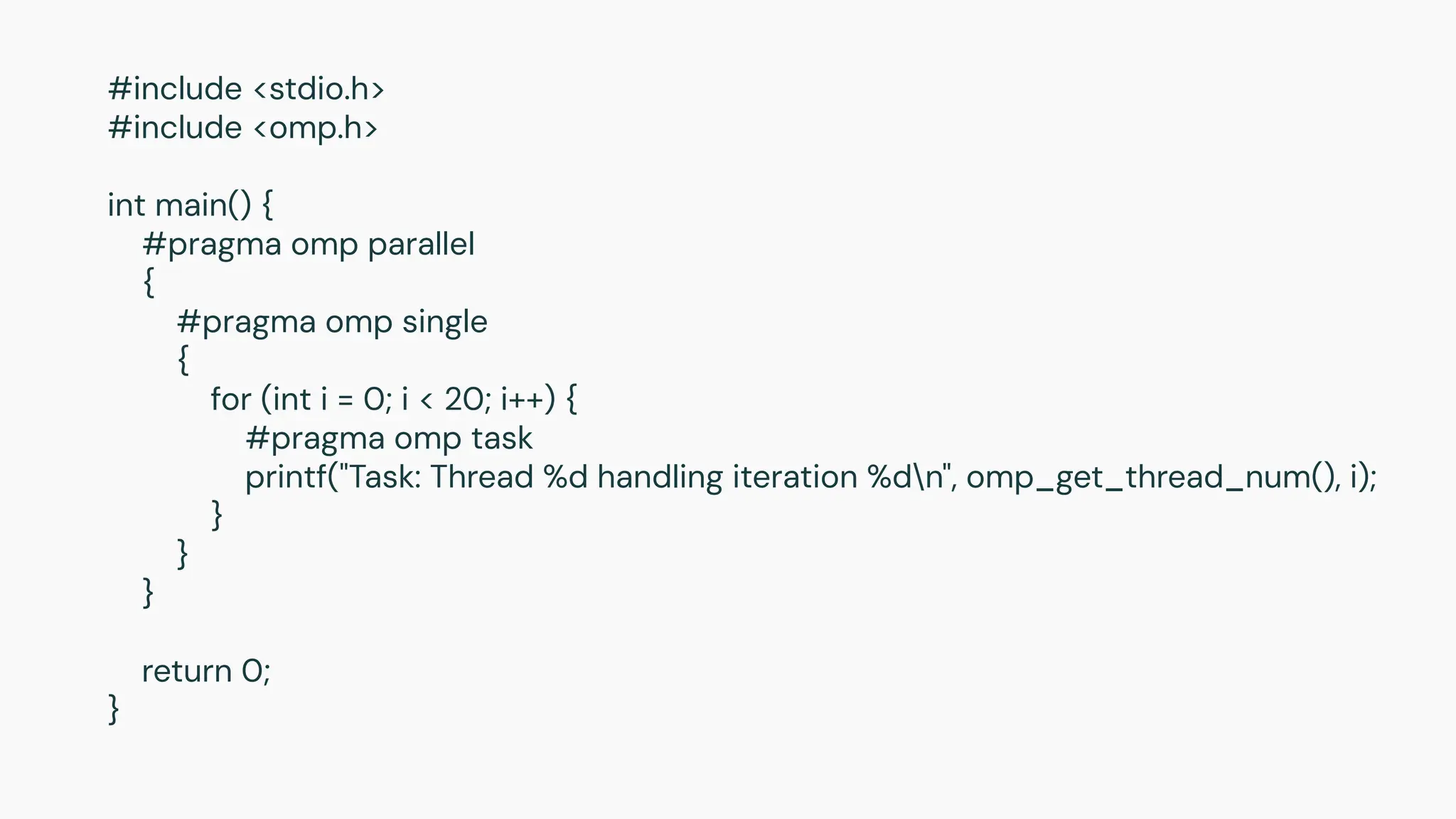 #include <stdio.h>
#include <omp.h>
int main() {
#pragma omp parallel
{
#pragma omp single
{
for (int i = 0; i < 20; i++) {
#pragma omp task
printf("Task: Thread %d handling iteration %dn", omp_get_thread_num(), i);
}
}
}
return 0;
}
 
