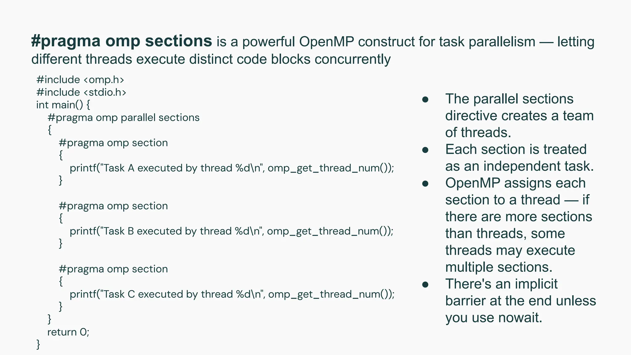 #pragma omp sections is a powerful OpenMP construct for task parallelism — letting
different threads execute distinct code blocks concurrently
#include <omp.h>
#include <stdio.h>
int main() {
#pragma omp parallel sections
{
#pragma omp section
{
printf("Task A executed by thread %dn", omp_get_thread_num());
}
#pragma omp section
{
printf("Task B executed by thread %dn", omp_get_thread_num());
}
#pragma omp section
{
printf("Task C executed by thread %dn", omp_get_thread_num());
}
}
return 0;
}
● The parallel sections
directive creates a team
of threads.
● Each section is treated
as an independent task.
● OpenMP assigns each
section to a thread — if
there are more sections
than threads, some
threads may execute
multiple sections.
● There's an implicit
barrier at the end unless
you use nowait.
 
