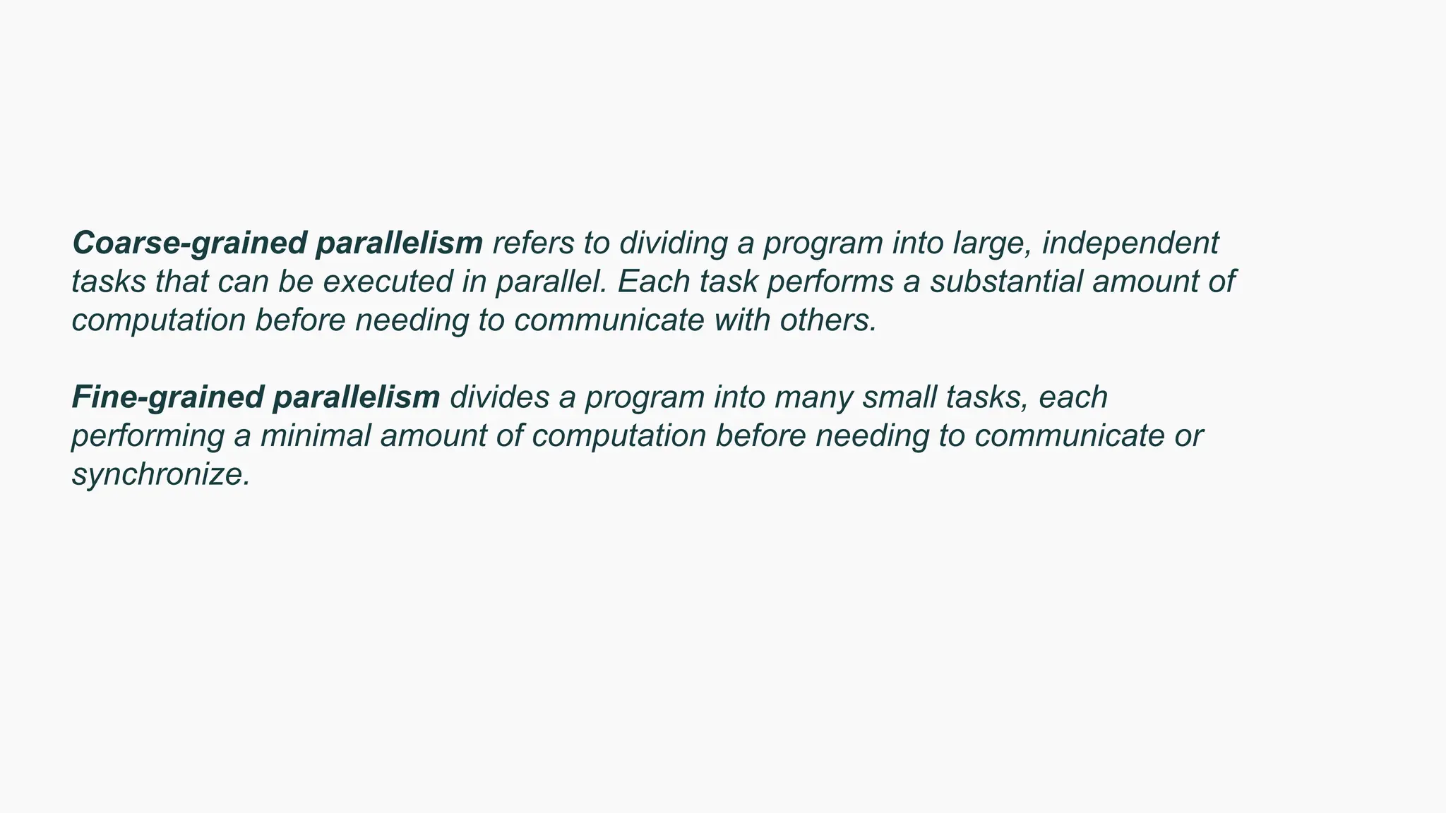 Coarse-grained parallelism refers to dividing a program into large, independent
tasks that can be executed in parallel. Each task performs a substantial amount of
computation before needing to communicate with others.
Fine-grained parallelism divides a program into many small tasks, each
performing a minimal amount of computation before needing to communicate or
synchronize.
 