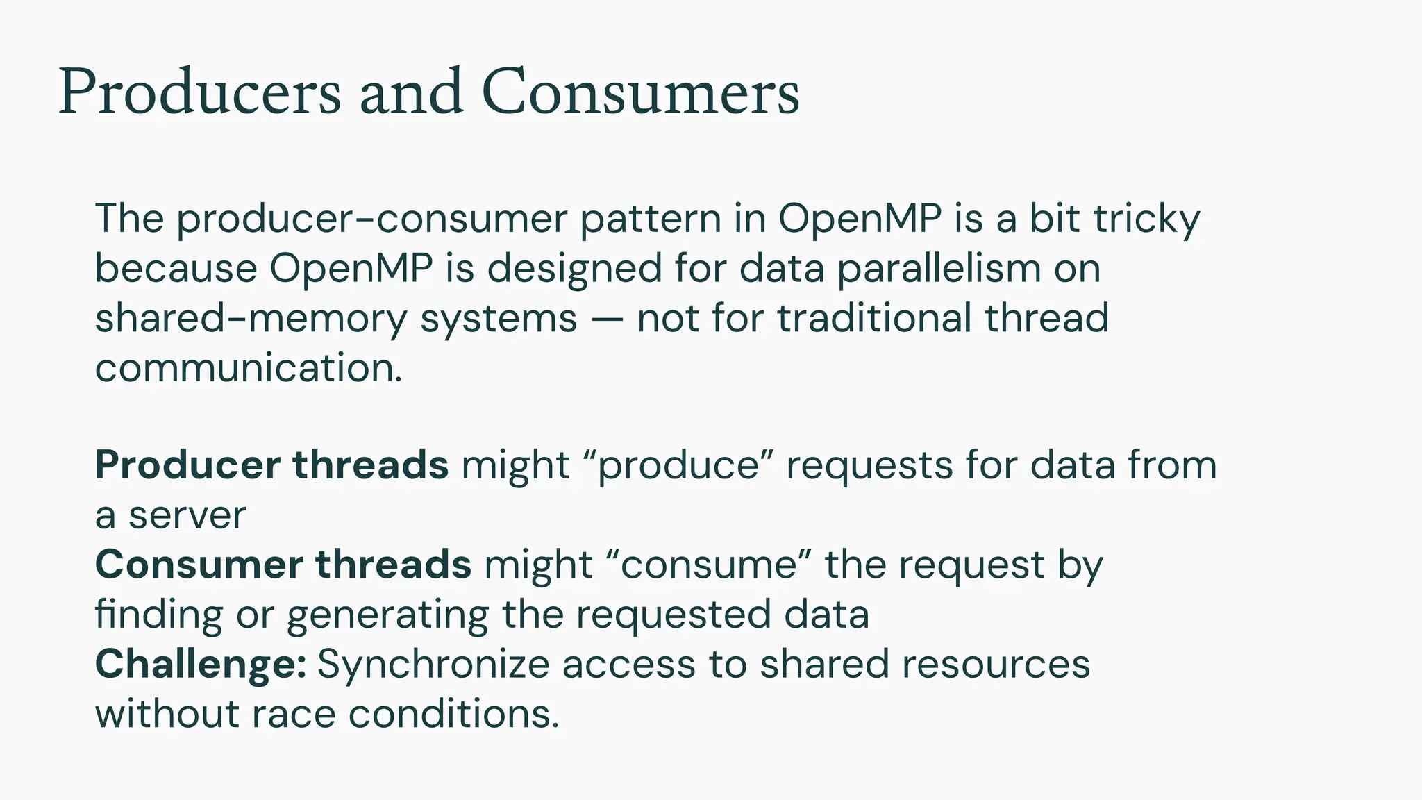 Producers and Consumers
The producer-consumer pattern in OpenMP is a bit tricky
because OpenMP is designed for data parallelism on
shared-memory systems — not for traditional thread
communication.
Producer threads might “produce” requests for data from
a server
Consumer threads might “consume” the request by
ﬁnding or generating the requested data
Challenge: Synchronize access to shared resources
without race conditions.
 