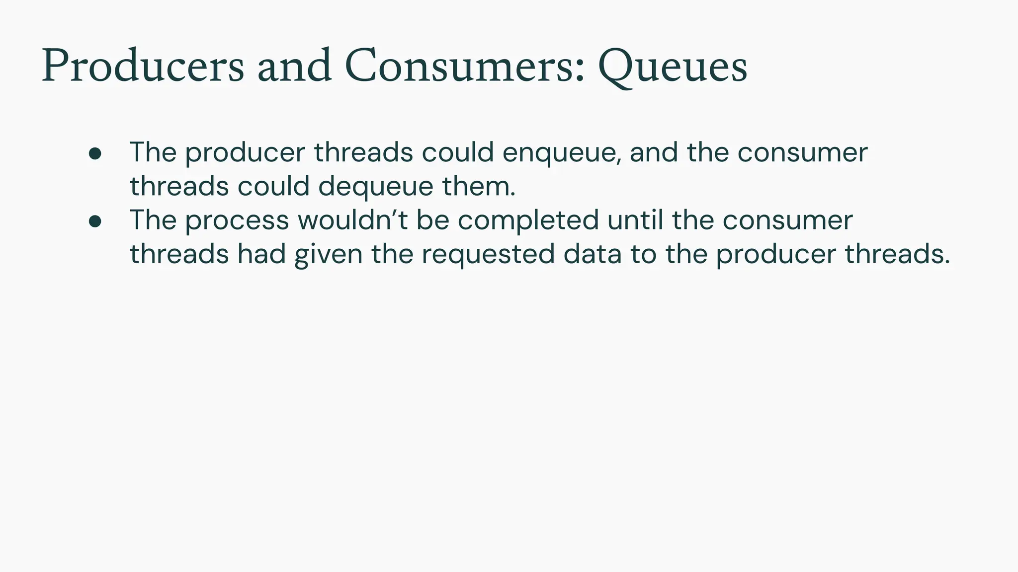 Producers and Consumers: Queues
● The producer threads could enqueue, and the consumer
threads could dequeue them.
● The process wouldn’t be completed until the consumer
threads had given the requested data to the producer threads.
 