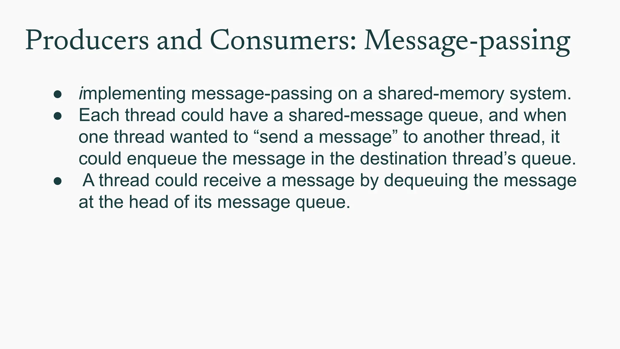 Producers and Consumers: Message-passing
● implementing message-passing on a shared-memory system.
● Each thread could have a shared-message queue, and when
one thread wanted to “send a message” to another thread, it
could enqueue the message in the destination thread’s queue.
● A thread could receive a message by dequeuing the message
at the head of its message queue.
 