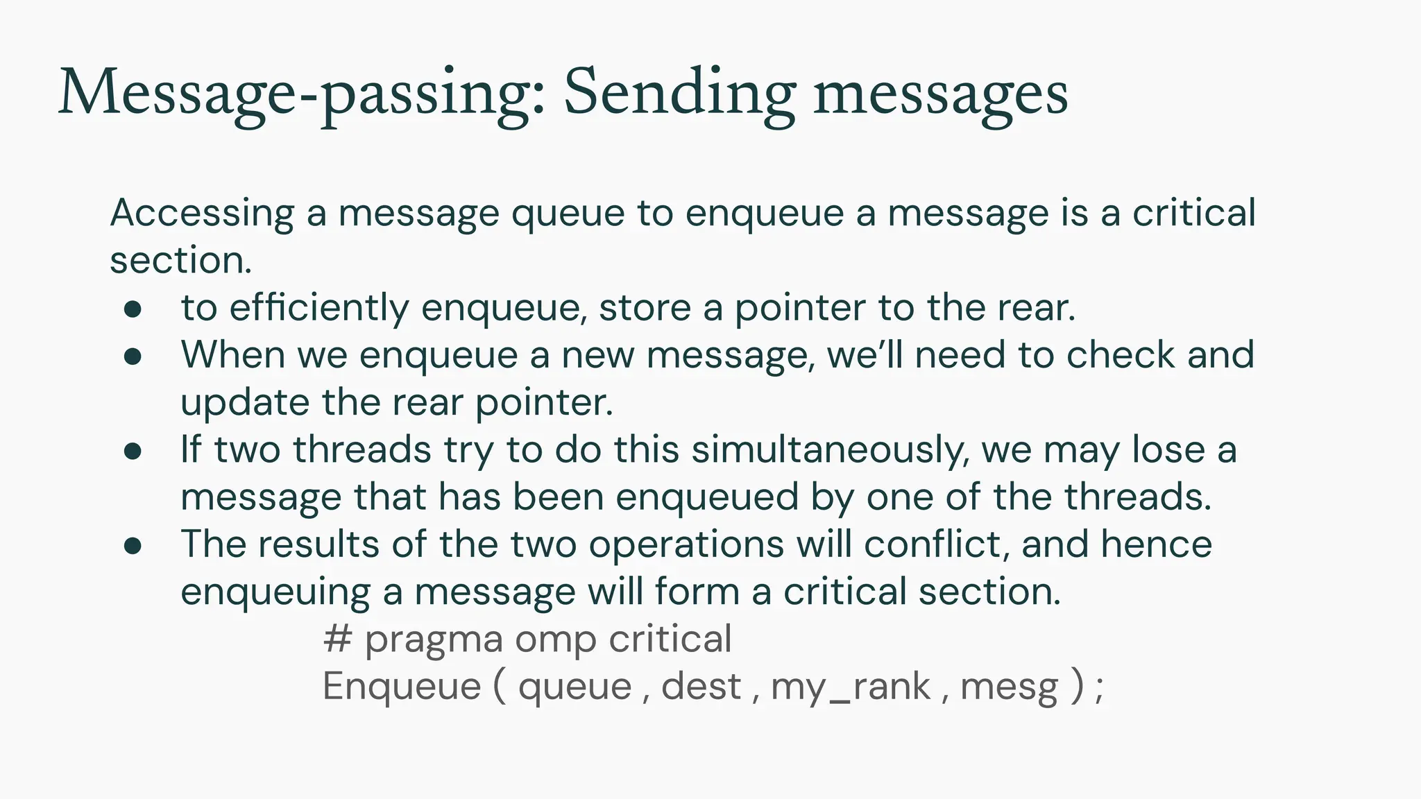 Message-passing: Sending messages
Accessing a message queue to enqueue a message is a critical
section.
● to efﬁciently enqueue, store a pointer to the rear.
● When we enqueue a new message, we’ll need to check and
update the rear pointer.
● If two threads try to do this simultaneously, we may lose a
message that has been enqueued by one of the threads.
● The results of the two operations will conﬂict, and hence
enqueuing a message will form a critical section.
# pragma omp critical
Enqueue ( queue , dest , my_rank , mesg ) ;
 
