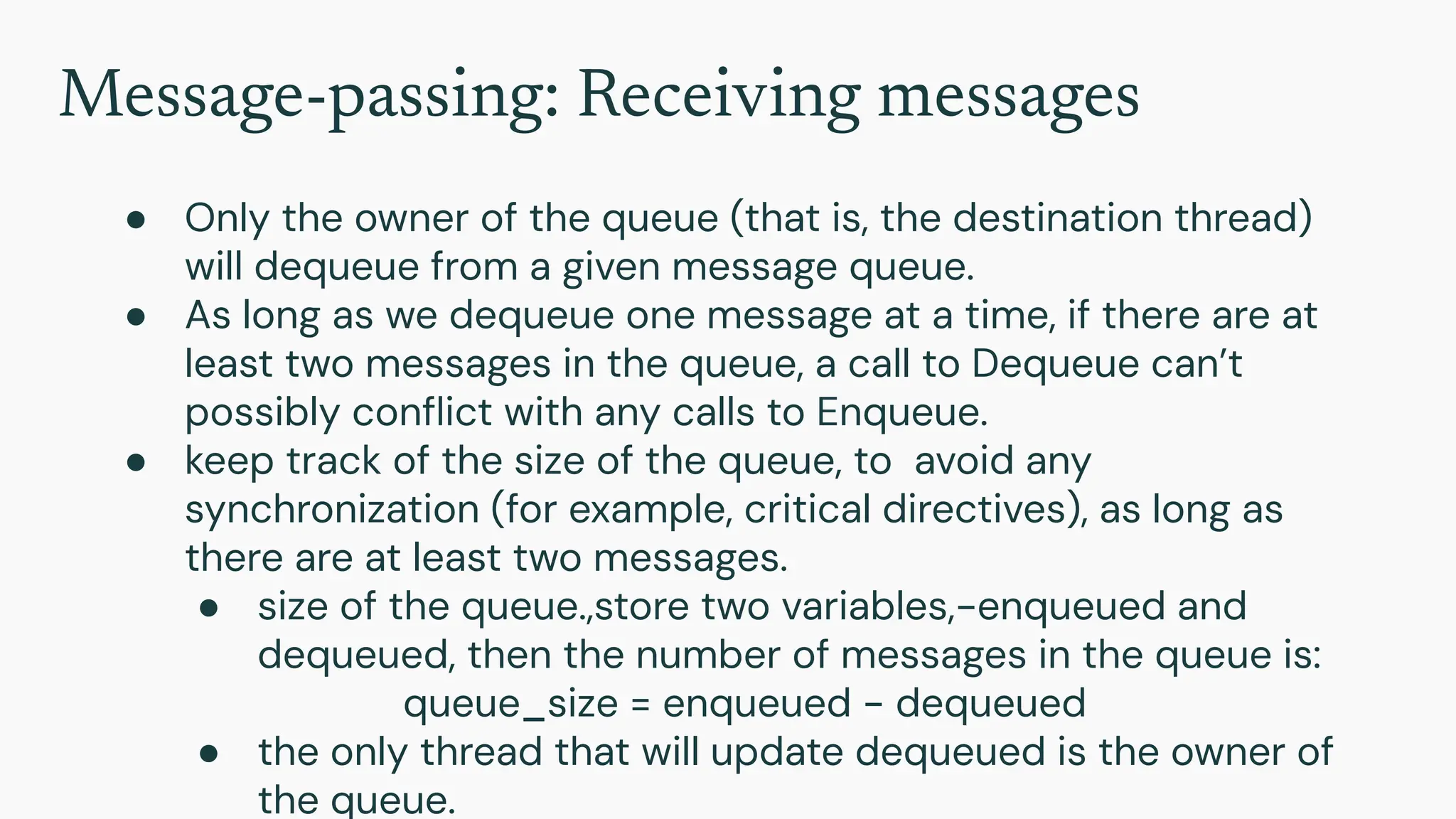 Message-passing: Receiving messages
● Only the owner of the queue (that is, the destination thread)
will dequeue from a given message queue.
● As long as we dequeue one message at a time, if there are at
least two messages in the queue, a call to Dequeue can’t
possibly conﬂict with any calls to Enqueue.
● keep track of the size of the queue, to avoid any
synchronization (for example, critical directives), as long as
there are at least two messages.
● size of the queue.,store two variables,-enqueued and
dequeued, then the number of messages in the queue is:
queue_size = enqueued − dequeued
● the only thread that will update dequeued is the owner of
the queue.
 