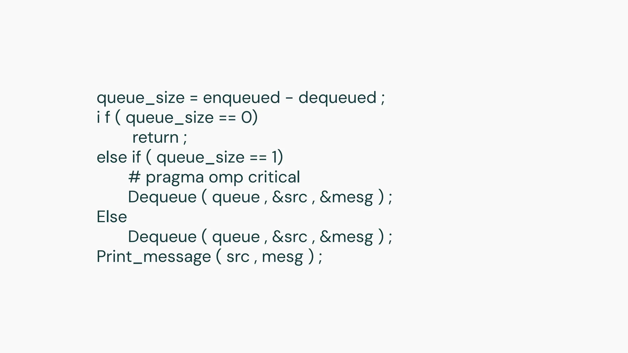 queue_size = enqueued − dequeued ;
i f ( queue_size == 0)
return ;
else if ( queue_size == 1)
# pragma omp critical
Dequeue ( queue , &src , &mesg ) ;
Else
Dequeue ( queue , &src , &mesg ) ;
Print_message ( src , mesg ) ;
 