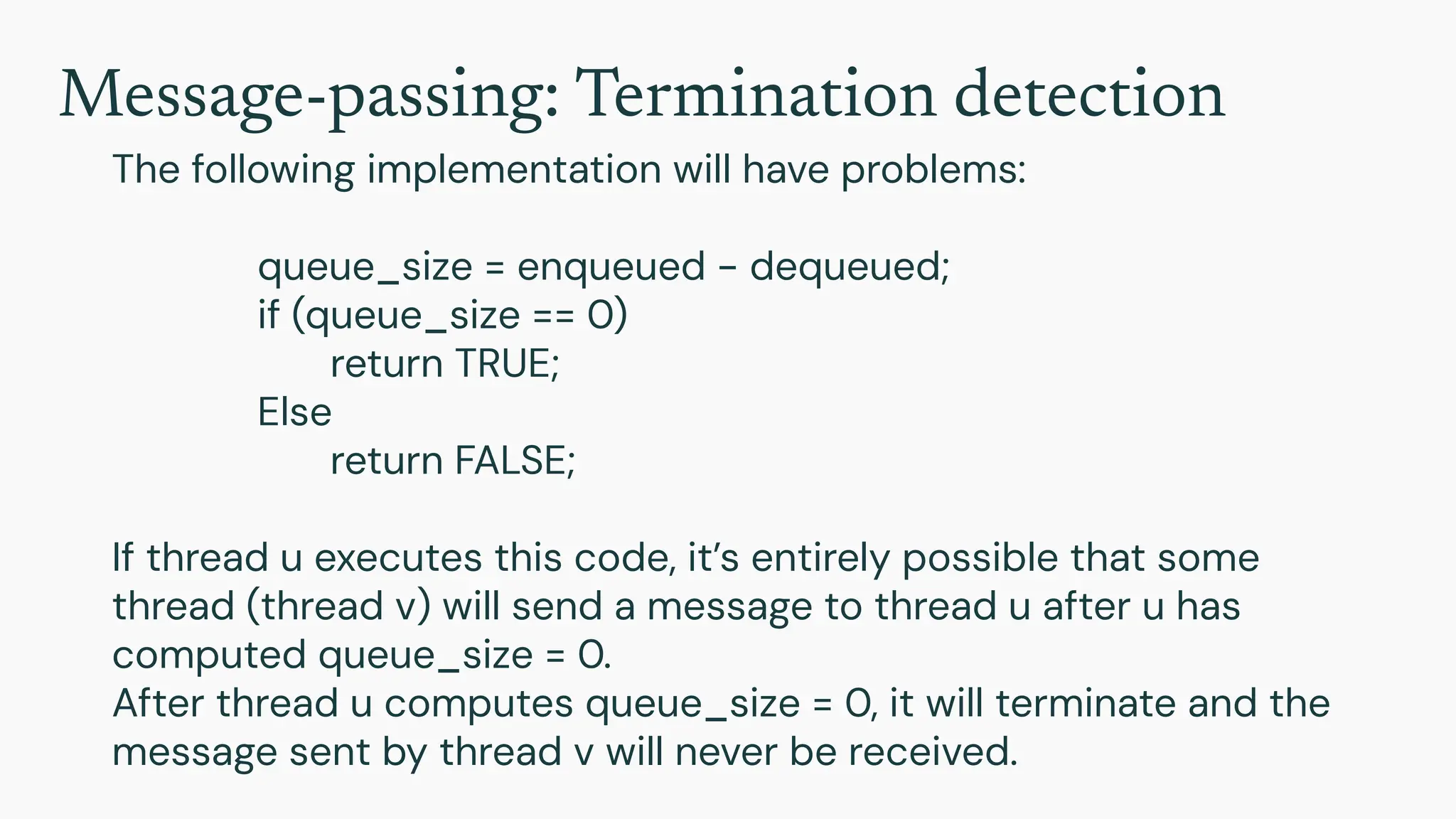 Message-passing: Termination detection
The following implementation will have problems:
queue_size = enqueued - dequeued;
if (queue_size == 0)
return TRUE;
Else
return FALSE;
If thread u executes this code, it’s entirely possible that some
thread (thread v) will send a message to thread u after u has
computed queue_size = 0.
After thread u computes queue_size = 0, it will terminate and the
message sent by thread v will never be received.
 