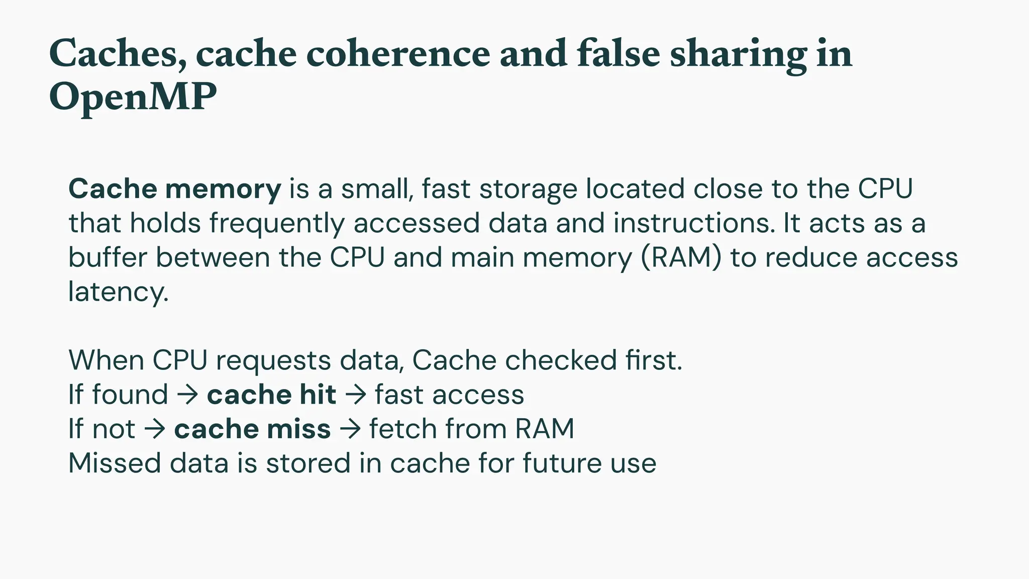 Caches, cache coherence and false sharing in
OpenMP
Cache memory is a small, fast storage located close to the CPU
that holds frequently accessed data and instructions. It acts as a
buffer between the CPU and main memory (RAM) to reduce access
latency.
When CPU requests data, Cache checked ﬁrst.
If found → cache hit → fast access
If not → cache miss → fetch from RAM
Missed data is stored in cache for future use
 