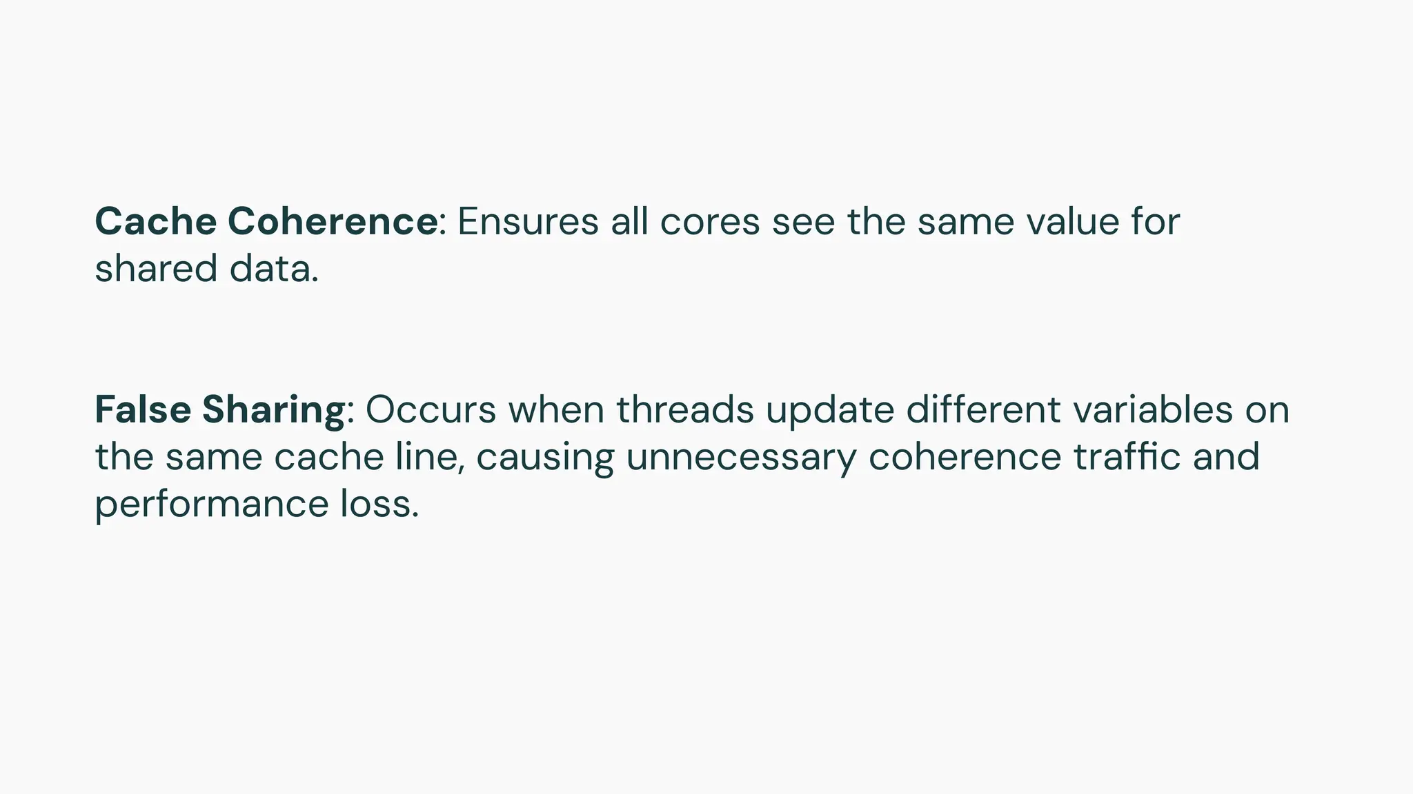 Cache Coherence: Ensures all cores see the same value for
shared data.
False Sharing: Occurs when threads update different variables on
the same cache line, causing unnecessary coherence trafﬁc and
performance loss.
 