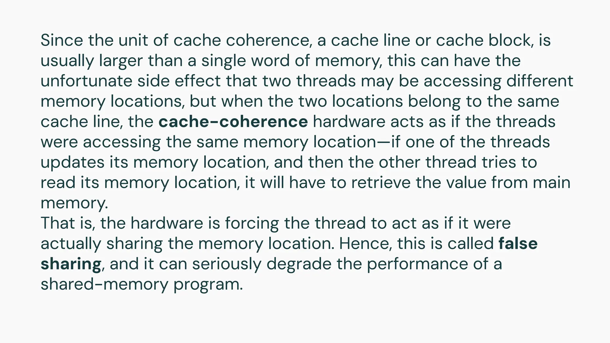 Since the unit of cache coherence, a cache line or cache block, is
usually larger than a single word of memory, this can have the
unfortunate side effect that two threads may be accessing different
memory locations, but when the two locations belong to the same
cache line, the cache-coherence hardware acts as if the threads
were accessing the same memory location—if one of the threads
updates its memory location, and then the other thread tries to
read its memory location, it will have to retrieve the value from main
memory.
That is, the hardware is forcing the thread to act as if it were
actually sharing the memory location. Hence, this is called false
sharing, and it can seriously degrade the performance of a
shared-memory program.
 