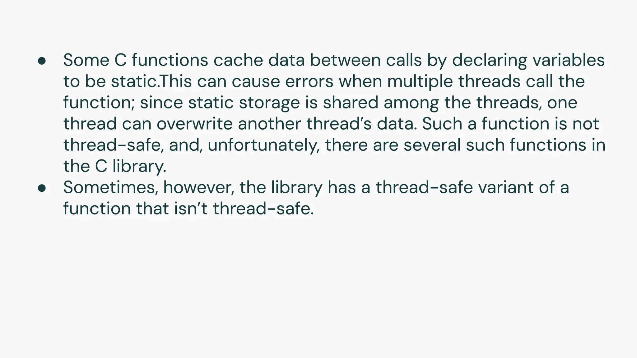 ● Some C functions cache data between calls by declaring variables
to be static.This can cause errors when multiple threads call the
function; since static storage is shared among the threads, one
thread can overwrite another thread’s data. Such a function is not
thread-safe, and, unfortunately, there are several such functions in
the C library.
● Sometimes, however, the library has a thread-safe variant of a
function that isn’t thread-safe.
 