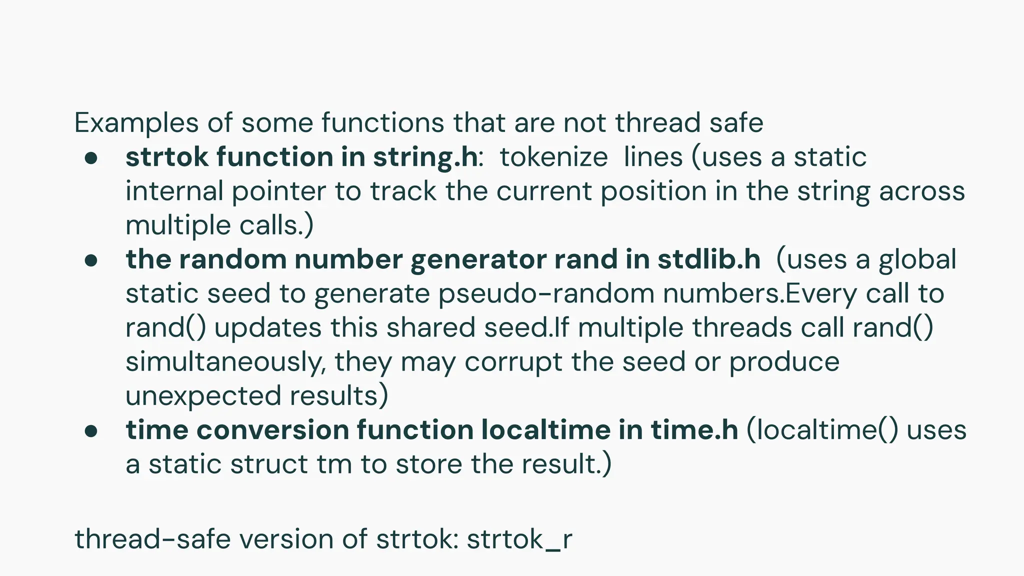 Examples of some functions that are not thread safe
● strtok function in string.h: tokenize lines (uses a static
internal pointer to track the current position in the string across
multiple calls.)
● the random number generator rand in stdlib.h (uses a global
static seed to generate pseudo-random numbers.Every call to
rand() updates this shared seed.If multiple threads call rand()
simultaneously, they may corrupt the seed or produce
unexpected results)
● time conversion function localtime in time.h (localtime() uses
a static struct tm to store the result.)
thread-safe version of strtok: strtok_r
 