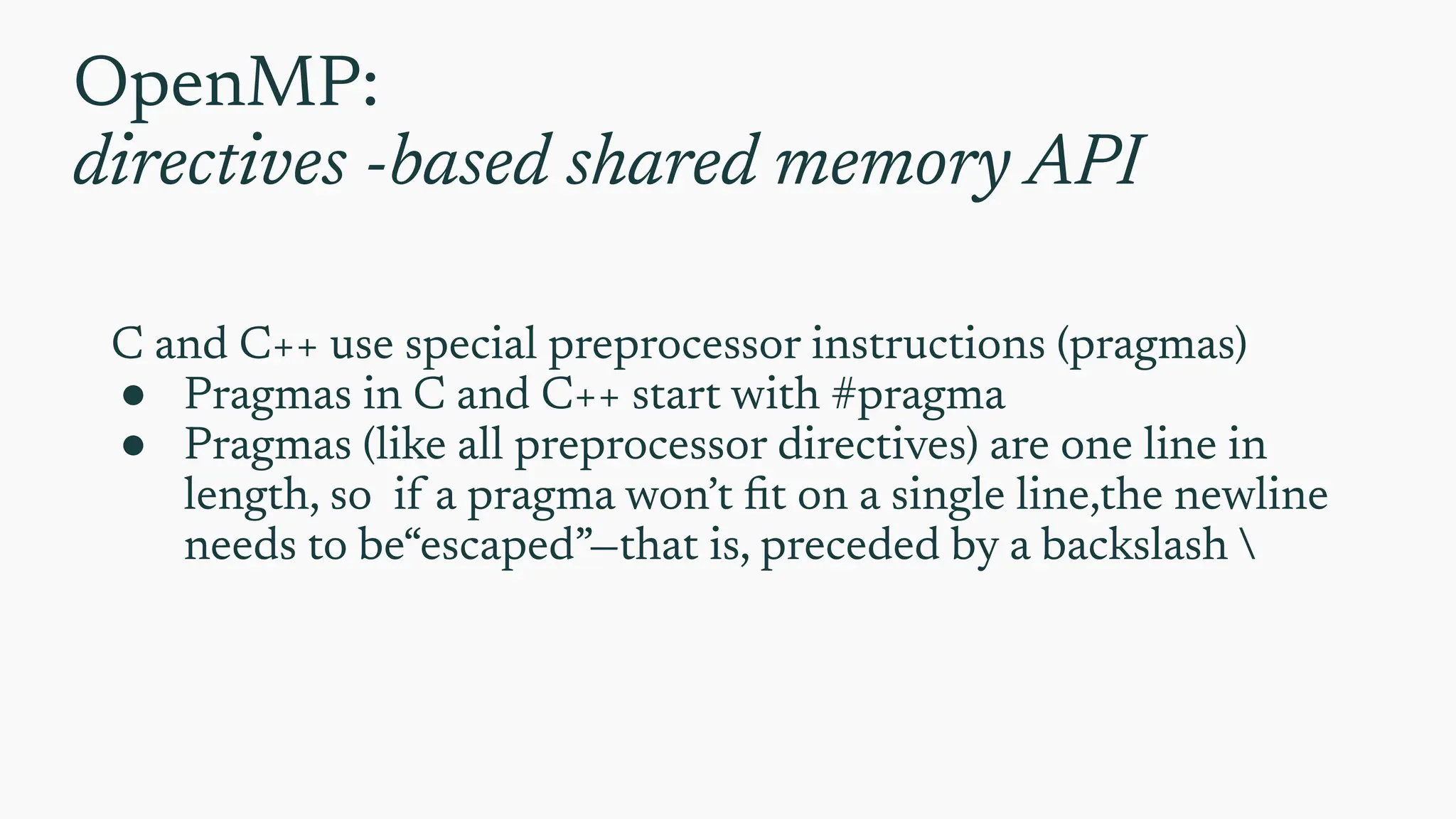 OpenMP:
directives -based shared memory API
C and C++ use special preprocessor instructions (pragmas)
● Pragmas in C and C++ start with #pragma
● Pragmas (like all preprocessor directives) are one line in
length, so if a pragma won’t ﬁt on a single line,the newline
needs to be“escaped”—that is, preceded by a backslash 
 