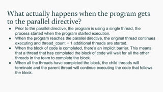 What actually happens when the program gets
to the parallel directive?
● Prior to the parallel directive, the program is using a single thread, the
process started when the program started execution.
● When the program reaches the parallel directive, the original thread continues
executing and thread_count − 1 additional threads are started.
● When the block of code is completed, there’s an implicit barrier. This means
that a thread that has completed the block of code will wait for all the other
threads in the team to complete the block.
● When all the threads have completed the block, the child threads will
terminate and the parent thread will continue executing the code that follows
the block.
 