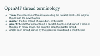 OpenMP thread terminology
● Team: the collection of threads executing the parallel block—the original
thread and the new threads
● master: the first thread of execution, or thread 0.
● parent: thread that encountered a parallel directive and started a team of
threads. In many cases, the parent is also the master thread.
● child: each thread started by the parent is considered a child thread
 