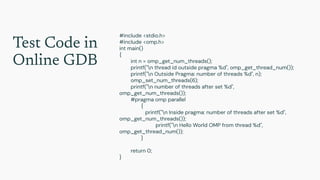 Test Code in
Online GDB
#include <stdio.h>
#include <omp.h>
int main()
{
int n = omp_get_num_threads();
printf("n thread id outside pragma %d", omp_get_thread_num());
printf("n Outside Pragma: number of threads %d", n);
omp_set_num_threads(6);
printf("n number of threads after set %d",
omp_get_num_threads());
#pragma omp parallel
{
printf("n Inside pragma: number of threads after set %d",
omp_get_num_threads());
printf("n Hello World OMP from thread %d",
omp_get_thread_num());
}
return 0;
}
 