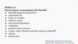 MODULE 4
Shared-memory programming with OpenMP –
● OpenMP pragmas and directives
● trapezoidal rule
● Scope of variables
● reduction clause
● loop carried dependency
● scheduling
● producers and consumers
● Caches, cache coherence and false sharing in OpenMP
● tasking
● thread safety
2
Prepared by: Prof Bibi Annie Oommen,
Dept of CSE, CMR Institute of Technology
 