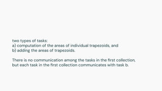 two types of tasks:
a) computation of the areas of individual trapezoids, and
b) adding the areas of trapezoids.
There is no communication among the tasks in the ﬁrst collection,
but each task in the ﬁrst collection communicates with task b.
 