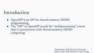 Introduction
● OpenMP is an API for shared-memory MIMD
programming.
● The “MP” in OpenMP stands for “multiprocessing,” a term
that is synonymous with shared-memory MIMD
computing.
Prepared by: Prof Bibi Annie Oommen,
Dept of CSE, CMR Institute of Technology
 