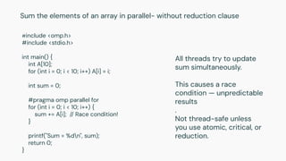 #include <omp.h>
#include <stdio.h>
int main() {
int A[10];
for (int i = 0; i < 10; i++) A[i] = i;
int sum = 0;
#pragma omp parallel for
for (int i = 0; i < 10; i++) {
sum += A[i]; // Race condition!
}
printf("Sum = %dn", sum);
return 0;
}
Sum the elements of an array in parallel- without reduction clause
All threads try to update
sum simultaneously.
This causes a race
condition — unpredictable
results
.
Not thread-safe unless
you use atomic, critical, or
reduction.
 