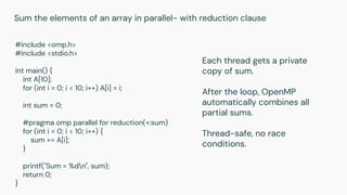 #include <omp.h>
#include <stdio.h>
int main() {
int A[10];
for (int i = 0; i < 10; i++) A[i] = i;
int sum = 0;
#pragma omp parallel for reduction(+:sum)
for (int i = 0; i < 10; i++) {
sum += A[i];
}
printf("Sum = %dn", sum);
return 0;
}
Sum the elements of an array in parallel- with reduction clause
Each thread gets a private
copy of sum.
After the loop, OpenMP
automatically combines all
partial sums.
Thread-safe, no race
conditions.
 