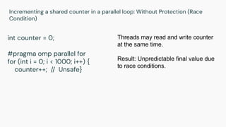 Incrementing a shared counter in a parallel loop: Without Protection (Race
Condition)
int counter = 0;
#pragma omp parallel for
for (int i = 0; i < 1000; i++) {
counter++; // Unsafe}
Threads may read and write counter
at the same time.
Result: Unpredictable final value due
to race conditions.
 