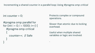 Incrementing a shared counter in a parallel loop: Using #pragma omp critical
int counter = 0;
#pragma omp parallel for
for (int i = 0; i < 1000; i++) {
#pragma omp critical
{
counter++; // Safe
}
}
Protects complex or compound
operations.
Slower than atomic due to locking
overhead.
Useful when multiple shared
variables or logic are involved.
.
 