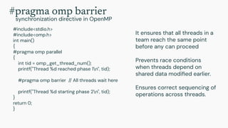 #include<stdio.h>
#include<omp.h>
int main()
{
#pragma omp parallel
{
int tid = omp_get_thread_num();
printf("Thread %d reached phase 1n", tid);
#pragma omp barrier // All threads wait here
printf("Thread %d starting phase 2n", tid);
}
return 0;
}
It ensures that all threads in a
team reach the same point
before any can proceed
Prevents race conditions
when threads depend on
shared data modiﬁed earlier.
Ensures correct sequencing of
operations across threads.
#pragma omp barrier
synchronization directive in OpenMP
 