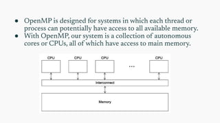 ● OpenMP is designed for systems in which each thread or
process can potentially have access to all available memory.
● With OpenMP, our system is a collection of autonomous
cores or CPUs, all of which have access to main memory.
 