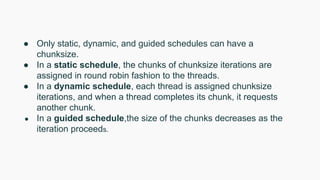 ● Only static, dynamic, and guided schedules can have a
chunksize.
● In a static schedule, the chunks of chunksize iterations are
assigned in round robin fashion to the threads.
● In a dynamic schedule, each thread is assigned chunksize
iterations, and when a thread completes its chunk, it requests
another chunk.
● In a guided schedule,the size of the chunks decreases as the
iteration proceeds.
 