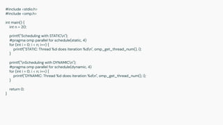#include <stdio.h>
#include <omp.h>
int main() {
int n = 20;
printf("Scheduling with STATICn");
#pragma omp parallel for schedule(static, 4)
for (int i = 0; i < n; i++) {
printf("STATIC: Thread %d does iteration %dn", omp_get_thread_num(), i);
}
printf("nScheduling with DYNAMICn");
#pragma omp parallel for schedule(dynamic, 4)
for (int i = 0; i < n; i++) {
printf("DYNAMIC: Thread %d does iteration %dn", omp_get_thread_num(), i);
}
return 0;
}
 