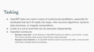 Tasking
● OpenMP tasks are used in cases of unstructured parallelism, especially for
workloads that don’t fit neatly into loops—like recursive algorithms, dynamic
data structures, or irregular computations.
● A task is a unit of work that can be executed independently.
● Important constructs:
○ #pragma omp task: is the directive in OpenMP that lets you define a unit of work—a task.
The runtime decides when and by which thread it gets executed.
○ #pragma omp taskwait: is an OpenMP directive used to synchronize tasks, it.ensures that
child tasks complete before proceeding.
 