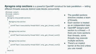 #pragma omp sections is a powerful OpenMP construct for task parallelism — letting
different threads execute distinct code blocks concurrently
#include <omp.h>
#include <stdio.h>
int main() {
#pragma omp parallel sections
{
#pragma omp section
{
printf("Task A executed by thread %dn", omp_get_thread_num());
}
#pragma omp section
{
printf("Task B executed by thread %dn", omp_get_thread_num());
}
#pragma omp section
{
printf("Task C executed by thread %dn", omp_get_thread_num());
}
}
return 0;
}
● The parallel sections
directive creates a team
of threads.
● Each section is treated
as an independent task.
● OpenMP assigns each
section to a thread — if
there are more sections
than threads, some
threads may execute
multiple sections.
● There's an implicit
barrier at the end unless
you use nowait.
 
