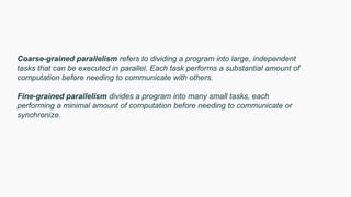 Coarse-grained parallelism refers to dividing a program into large, independent
tasks that can be executed in parallel. Each task performs a substantial amount of
computation before needing to communicate with others.
Fine-grained parallelism divides a program into many small tasks, each
performing a minimal amount of computation before needing to communicate or
synchronize.
 