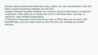 Dynamic data structures (like linked lists, trees, graphs, etc.) are unpredictable in size and
layout, so fixed scheduling strategies can fall short.
Irregular Workload Handling: Iterating over a dynamic structure often leads to unbalanced
computation. Tasks allow you to create work units for individual nodes, branches, or
segments—each handled independently.
2. Recursive Processing: tructures like binary trees or DAGs often use recursion. With
OpenMP tasks, you can create a task for each recursive call, enabling true parallel
traversal.
 