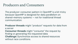 Producers and Consumers
The producer-consumer pattern in OpenMP is a bit tricky
because OpenMP is designed for data parallelism on
shared-memory systems — not for traditional thread
communication.
Producer threads might “produce” requests for data from
a server
Consumer threads might “consume” the request by
ﬁnding or generating the requested data
Challenge: Synchronize access to shared resources
without race conditions.
 