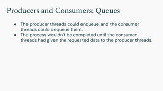 Producers and Consumers: Queues
● The producer threads could enqueue, and the consumer
threads could dequeue them.
● The process wouldn’t be completed until the consumer
threads had given the requested data to the producer threads.
 