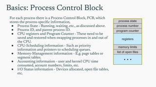 Basics: Process Control Block
For each process there is a Process Control Block, PCB, which
stores the process-speciﬁc information,
● Process State - Running, waiting, etc., as discussed above.
● Process ID, and parent process ID.
● CPU registers and Program Counter - These need to be
saved and restored when swapping processes in and out of
the CPU.
● CPU-Scheduling information - Such as priority
information and pointers to scheduling queues.
● Memory-Management information - E.g. page tables or
segment tables.
● Accounting information - user and kernel CPU time
consumed, account numbers, limits, etc.
● I/O Status information - Devices allocated, open ﬁle tables,
etc.
 