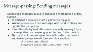Message-passing: Sending messages
Accessing a message queue to enqueue a message is a critical
section.
● to efﬁciently enqueue, store a pointer to the rear.
● When we enqueue a new message, we’ll need to check and
update the rear pointer.
● If two threads try to do this simultaneously, we may lose a
message that has been enqueued by one of the threads.
● The results of the two operations will conﬂict, and hence
enqueuing a message will form a critical section.
# pragma omp critical
Enqueue ( queue , dest , my_rank , mesg ) ;
 