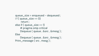 queue_size = enqueued − dequeued ;
i f ( queue_size == 0)
return ;
else if ( queue_size == 1)
# pragma omp critical
Dequeue ( queue , &src , &mesg ) ;
Else
Dequeue ( queue , &src , &mesg ) ;
Print_message ( src , mesg ) ;
 