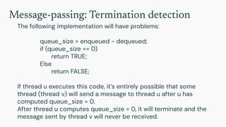 Message-passing: Termination detection
The following implementation will have problems:
queue_size = enqueued - dequeued;
if (queue_size == 0)
return TRUE;
Else
return FALSE;
If thread u executes this code, it’s entirely possible that some
thread (thread v) will send a message to thread u after u has
computed queue_size = 0.
After thread u computes queue_size = 0, it will terminate and the
message sent by thread v will never be received.
 