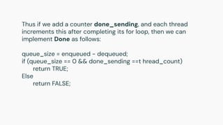Thus if we add a counter done_sending, and each thread
increments this after completing its for loop, then we can
implement Done as follows:
queue_size = enqueued - dequeued;
if (queue_size == 0 && done_sending ==t hread_count)
return TRUE;
Else
return FALSE;
 