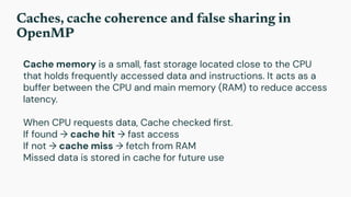 Caches, cache coherence and false sharing in
OpenMP
Cache memory is a small, fast storage located close to the CPU
that holds frequently accessed data and instructions. It acts as a
buffer between the CPU and main memory (RAM) to reduce access
latency.
When CPU requests data, Cache checked ﬁrst.
If found → cache hit → fast access
If not → cache miss → fetch from RAM
Missed data is stored in cache for future use
 