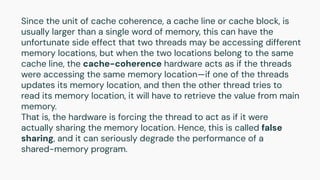 Since the unit of cache coherence, a cache line or cache block, is
usually larger than a single word of memory, this can have the
unfortunate side effect that two threads may be accessing different
memory locations, but when the two locations belong to the same
cache line, the cache-coherence hardware acts as if the threads
were accessing the same memory location—if one of the threads
updates its memory location, and then the other thread tries to
read its memory location, it will have to retrieve the value from main
memory.
That is, the hardware is forcing the thread to act as if it were
actually sharing the memory location. Hence, this is called false
sharing, and it can seriously degrade the performance of a
shared-memory program.
 