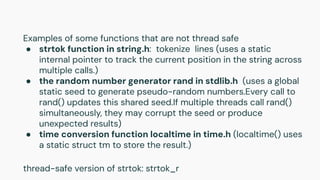 Examples of some functions that are not thread safe
● strtok function in string.h: tokenize lines (uses a static
internal pointer to track the current position in the string across
multiple calls.)
● the random number generator rand in stdlib.h (uses a global
static seed to generate pseudo-random numbers.Every call to
rand() updates this shared seed.If multiple threads call rand()
simultaneously, they may corrupt the seed or produce
unexpected results)
● time conversion function localtime in time.h (localtime() uses
a static struct tm to store the result.)
thread-safe version of strtok: strtok_r
 